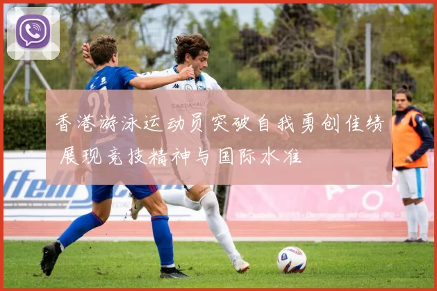 香港游泳运动员突破自我勇创佳绩 展现竞技精神与国际水准