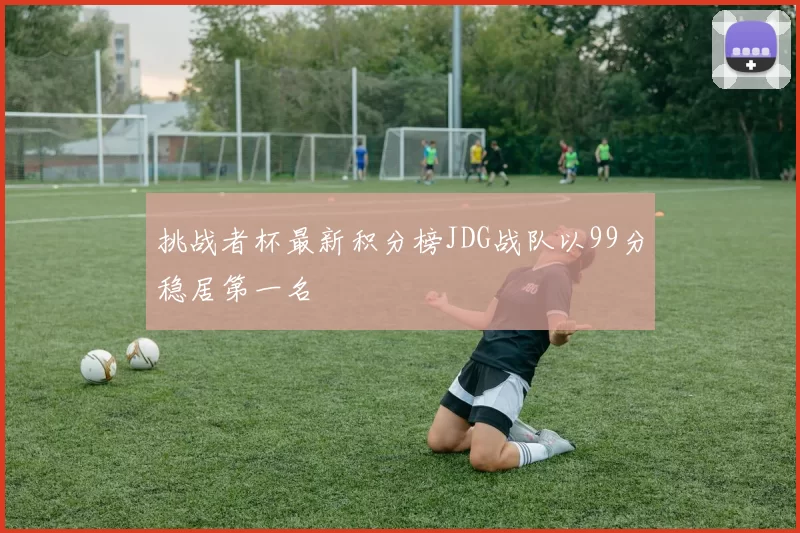 挑战者杯最新积分榜JDG战队以99分稳居第一名