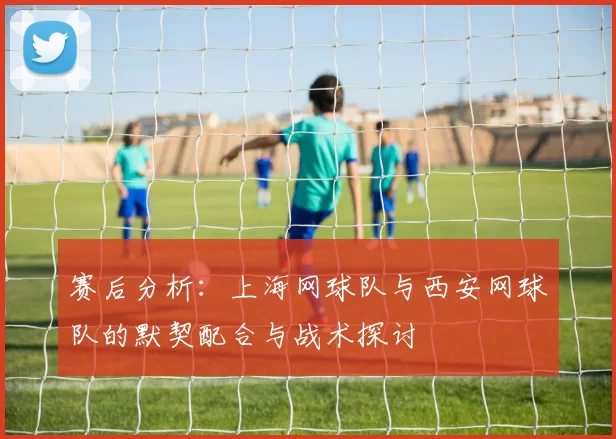 赛后分析：上海网球队与西安网球队的默契配合与战术探讨