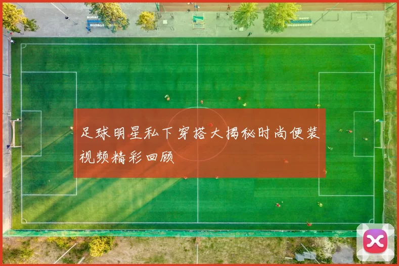 足球明星私下穿搭大揭秘时尚便装视频精彩回顾