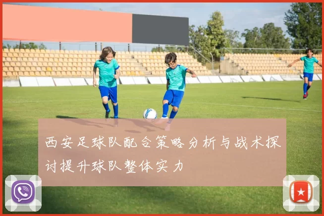 西安足球队配合策略分析与战术探讨提升球队整体实力