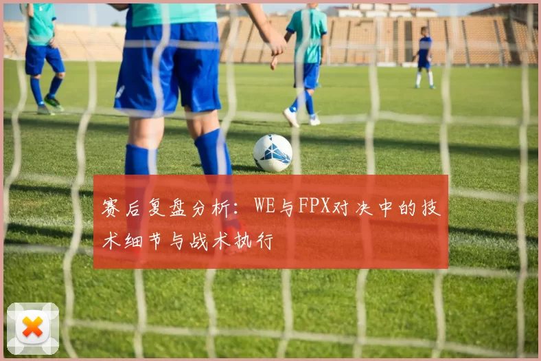 赛后复盘分析：WE与FPX对决中的技术细节与战术执行
