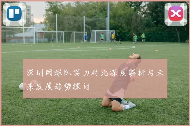 深圳网球队实力对比深度解析与未来发展趋势探讨