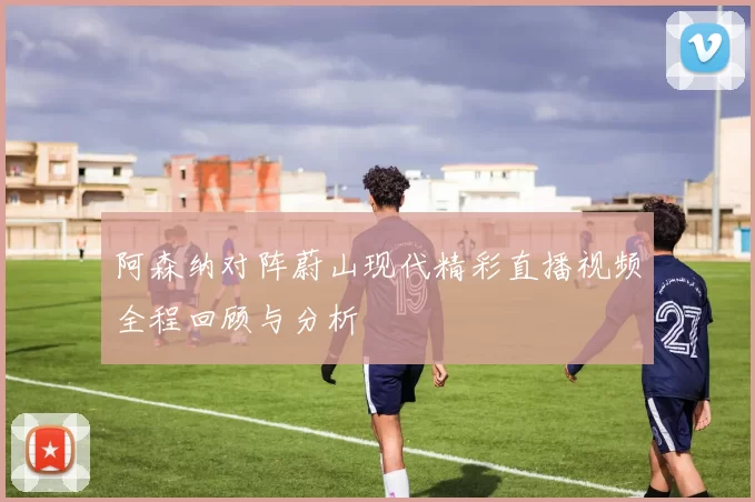 阿森纳对阵蔚山现代精彩直播视频全程回顾与分析