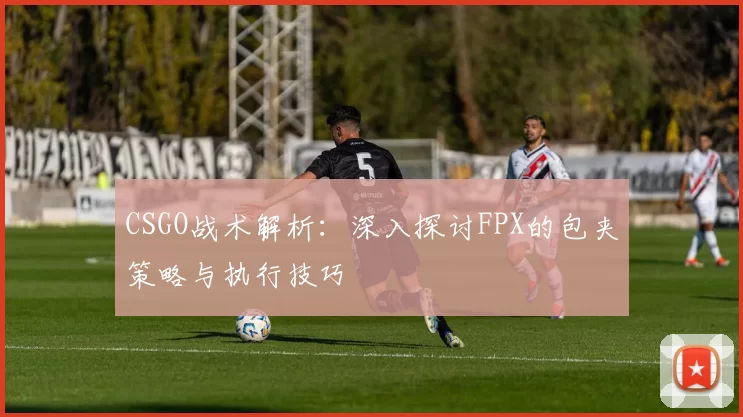 CSGO战术解析：深入探讨FPX的包夹策略与执行技巧