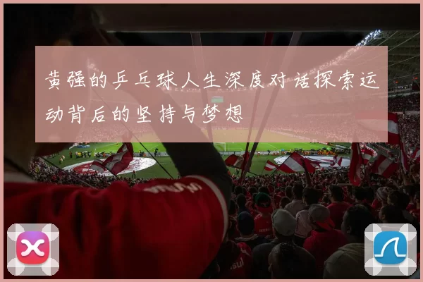 黄强的乒乓球人生深度对话探索运动背后的坚持与梦想