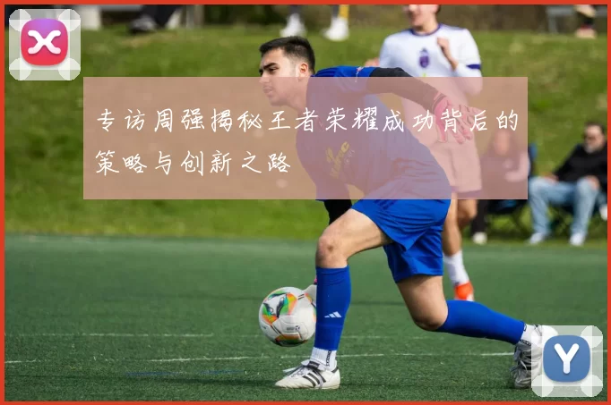 专访周强揭秘王者荣耀成功背后的策略与创新之路