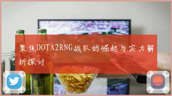 聚焦DOTA2RNG战队的崛起与实力解析探讨