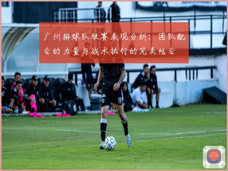 广州排球队联赛表现分析：团队配合的力量与战术执行的完美结合