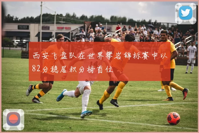 西安飞盘队在世界攀岩锦标赛中以82分稳居积分榜首位