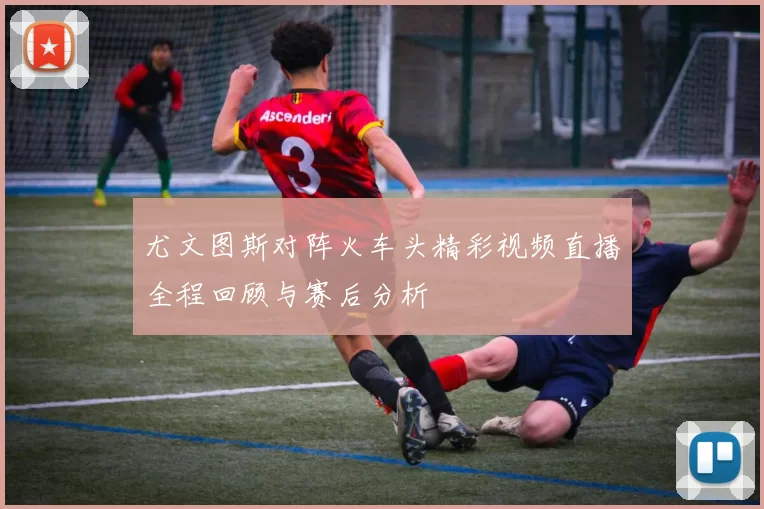 尤文图斯对阵火车头精彩视频直播全程回顾与赛后分析