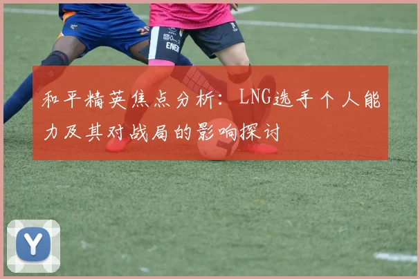 和平精英焦点分析：LNG选手个人能力及其对战局的影响探讨