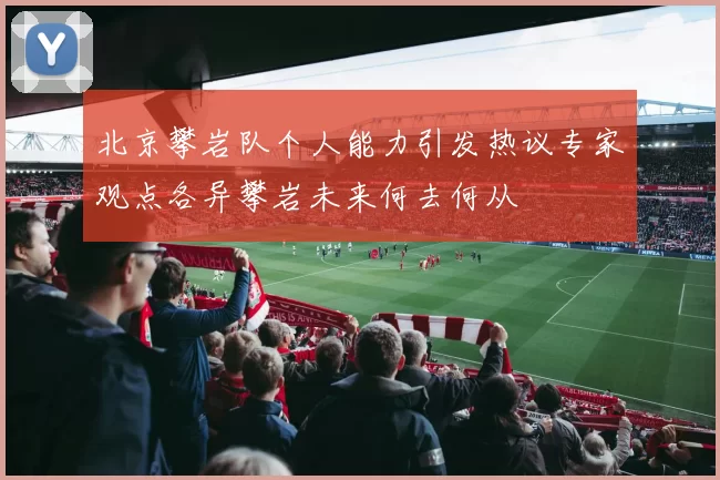 北京攀岩队个人能力引发热议专家观点各异攀岩未来何去何从