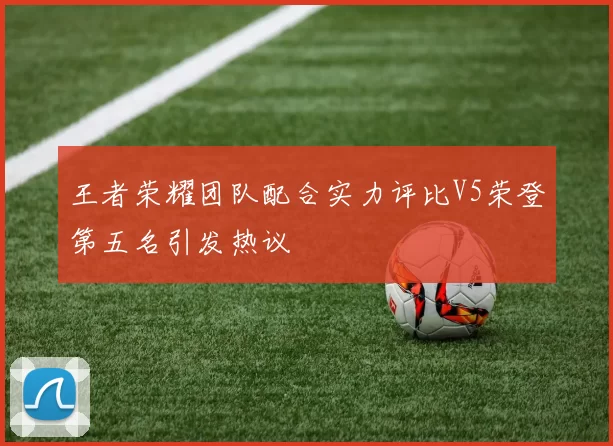 王者荣耀团队配合实力评比V5荣登第五名引发热议