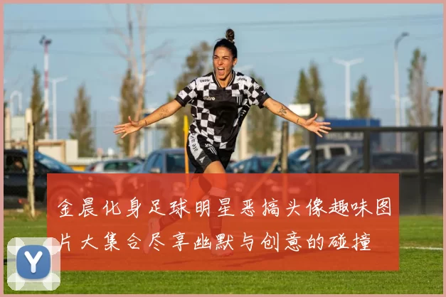金晨化身足球明星恶搞头像趣味图片大集合尽享幽默与创意的碰撞