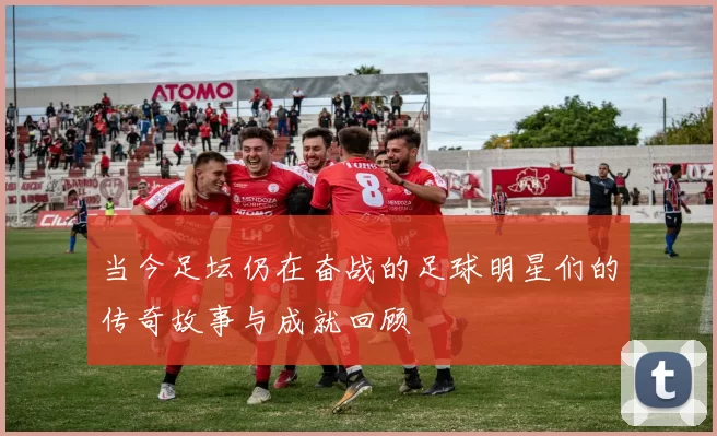 当今足坛仍在奋战的足球明星们的传奇故事与成就回顾