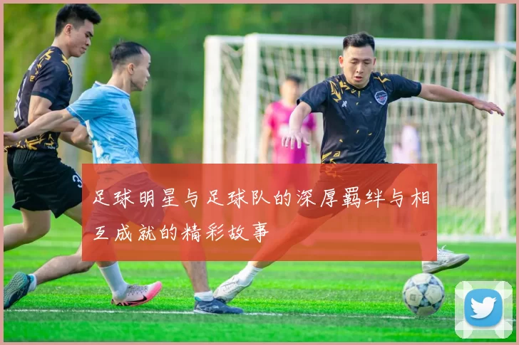 足球明星与足球队的深厚羁绊与相互成就的精彩故事
