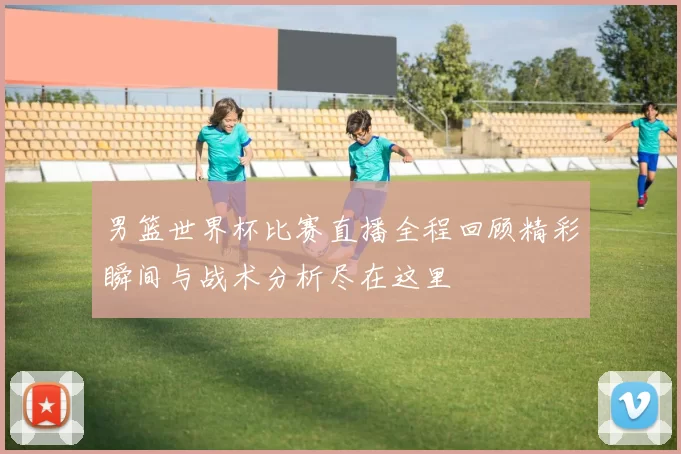 男篮世界杯比赛直播全程回顾精彩瞬间与战术分析尽在这里