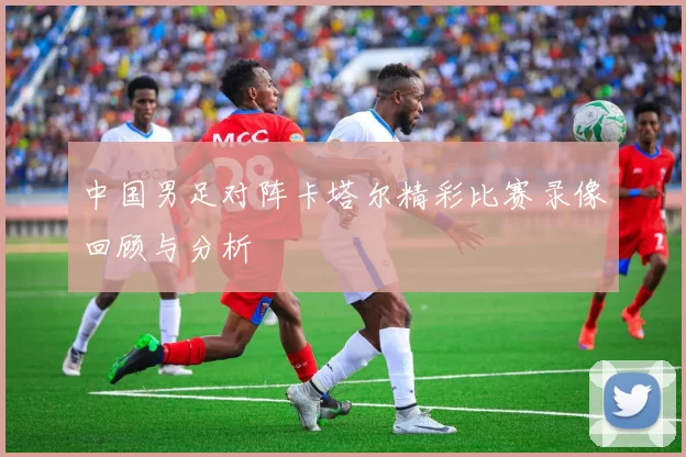 中国男足对阵卡塔尔精彩比赛录像回顾与分析