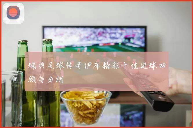 瑞典足球传奇伊布精彩十佳进球回顾与分析