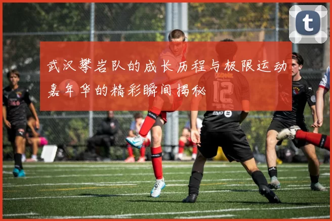 武汉攀岩队的成长历程与极限运动嘉年华的精彩瞬间揭秘