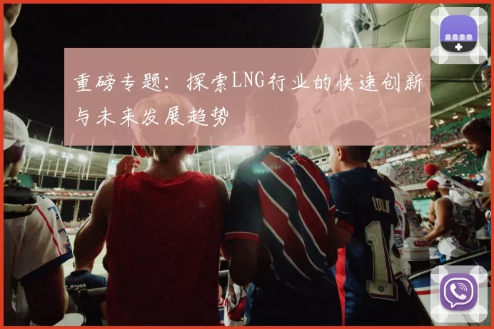 重磅专题：探索LNG行业的快速创新与未来发展趋势