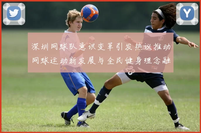 深圳网球队意识变革引发热议推动网球运动新发展与全民健身理念融合