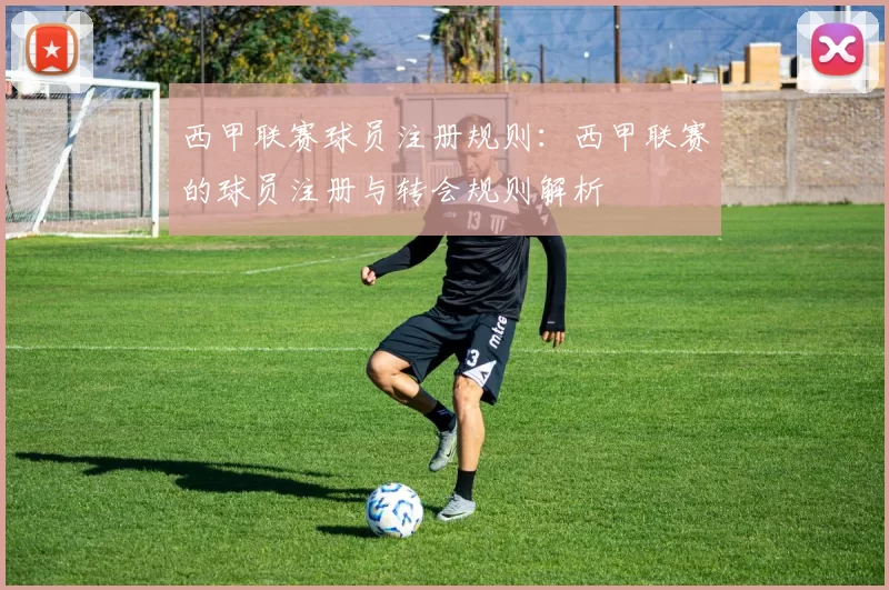 西甲联赛球员注册规则：西甲联赛的球员注册与转会规则解析