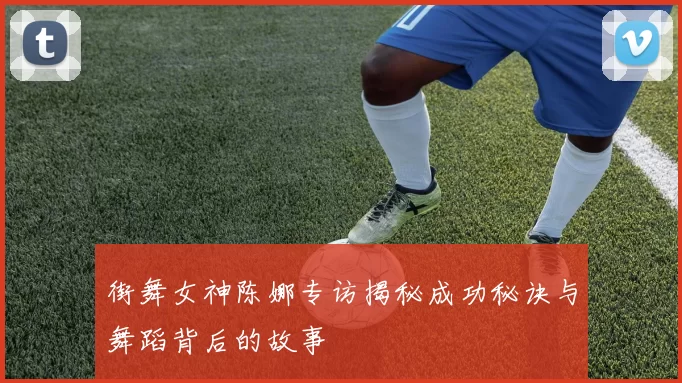 街舞女神陈娜专访揭秘成功秘诀与舞蹈背后的故事