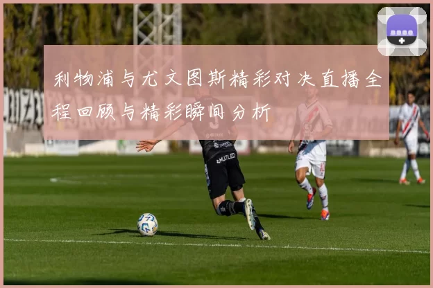 利物浦与尤文图斯精彩对决直播全程回顾与精彩瞬间分析