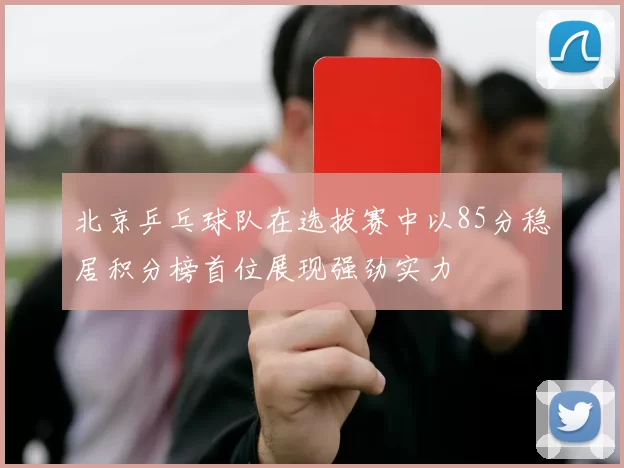 北京乒乓球队在选拔赛中以85分稳居积分榜首位展现强劲实力