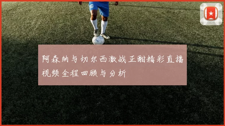 阿森纳与切尔西激战正酣精彩直播视频全程回顾与分析