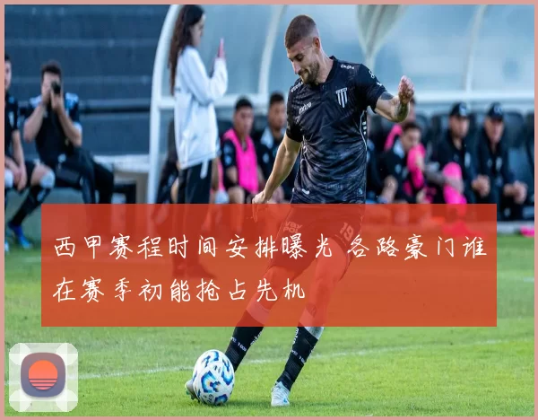 西甲赛程时间安排曝光 各路豪门谁在赛季初能抢占先机