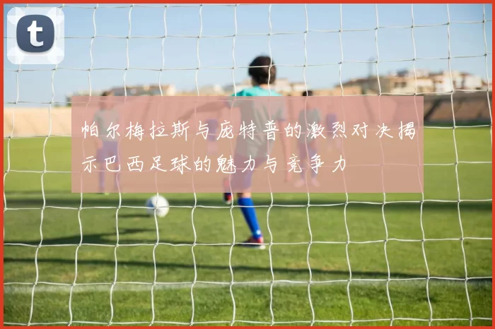 帕尔梅拉斯与庞特普的激烈对决揭示巴西足球的魅力与竞争力