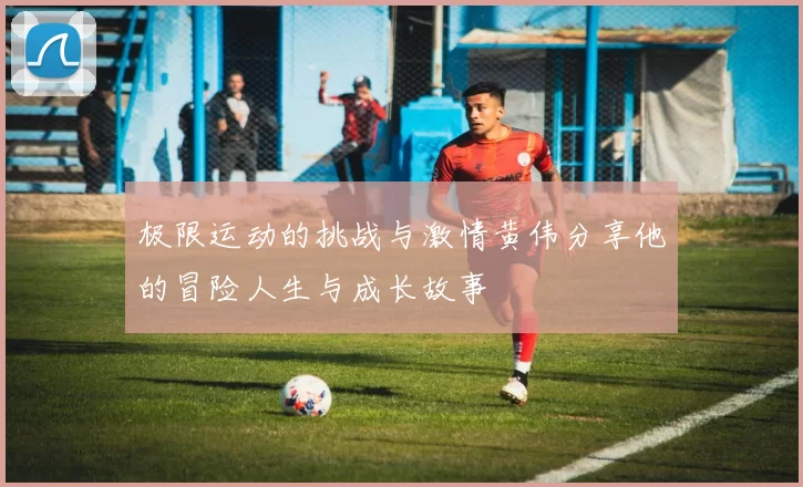 极限运动的挑战与激情黄伟分享他的冒险人生与成长故事