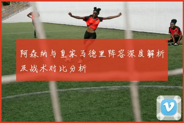 阿森纳与皇家马德里阵容深度解析及战术对比分析
