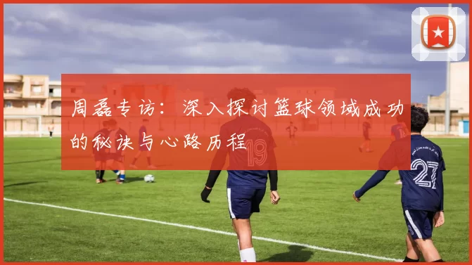 周磊专访：深入探讨篮球领域成功的秘诀与心路历程