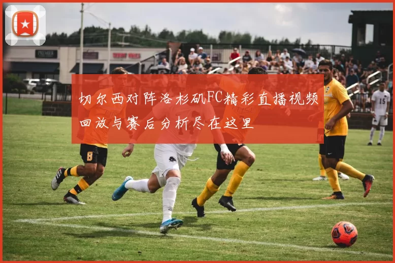 切尔西对阵洛杉矶FC精彩直播视频回放与赛后分析尽在这里