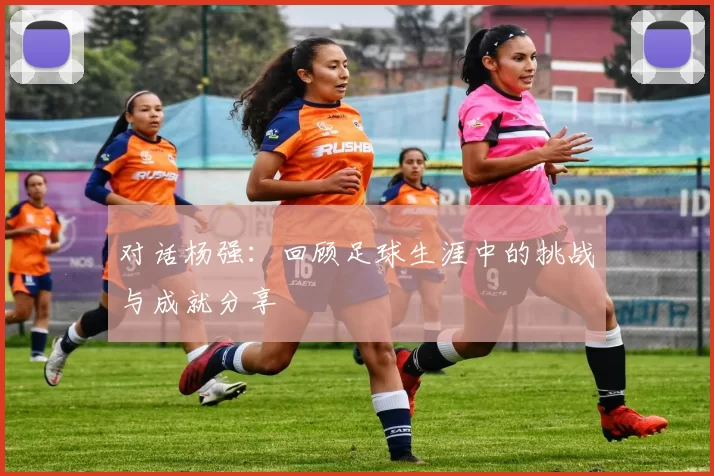 对话杨强：回顾足球生涯中的挑战与成就分享