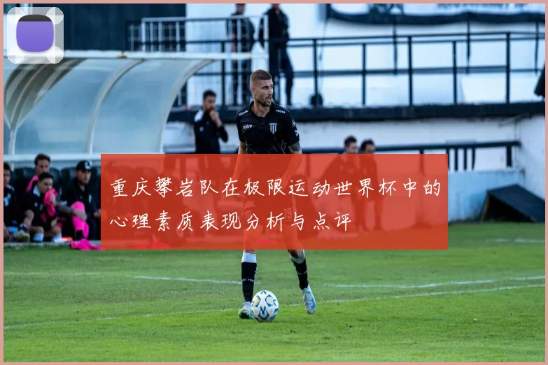 重庆攀岩队在极限运动世界杯中的心理素质表现分析与点评