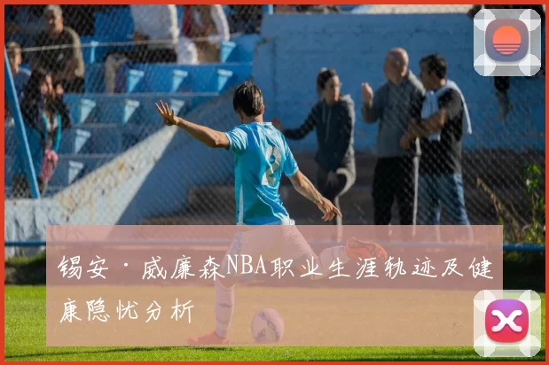 锡安·威廉森NBA职业生涯轨迹及健康隐忧分析
