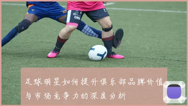 足球明星如何提升俱乐部品牌价值与市场竞争力的深度分析