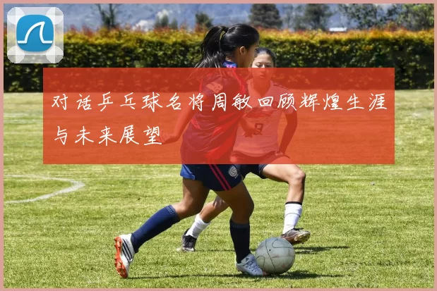 对话乒乓球名将周敏回顾辉煌生涯与未来展望