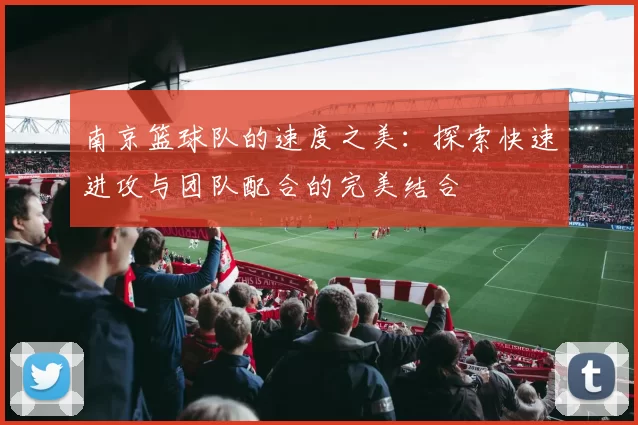 南京篮球队的速度之美：探索快速进攻与团队配合的完美结合