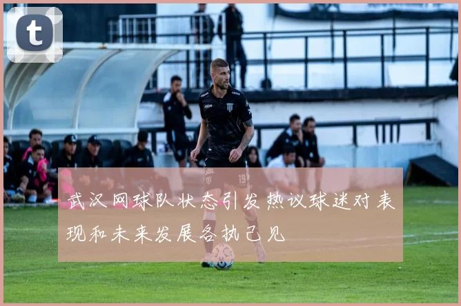 武汉网球队状态引发热议球迷对表现和未来发展各执己见