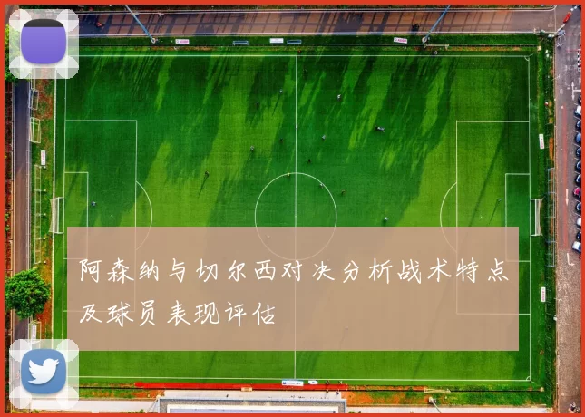 阿森纳与切尔西对决分析战术特点及球员表现评估